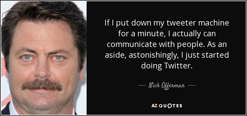 If I put down my tweeter machine for a minute, I actually can communicate with people. As an aside, astonishingly, I just started doing Twitter. - Nick Offerman