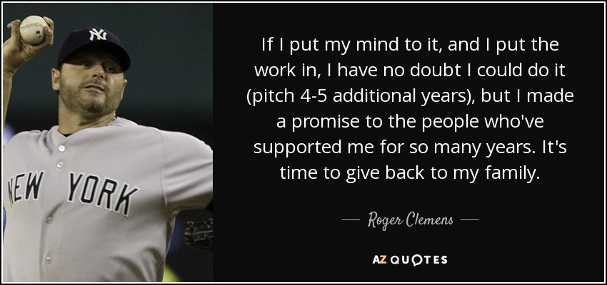 If I put my mind to it, and I put the work in, I have no doubt I could do it (pitch 4-5 additional years), but I made a promise to the people who've supported me for so many years. It's time to give back to my family. - Roger Clemens