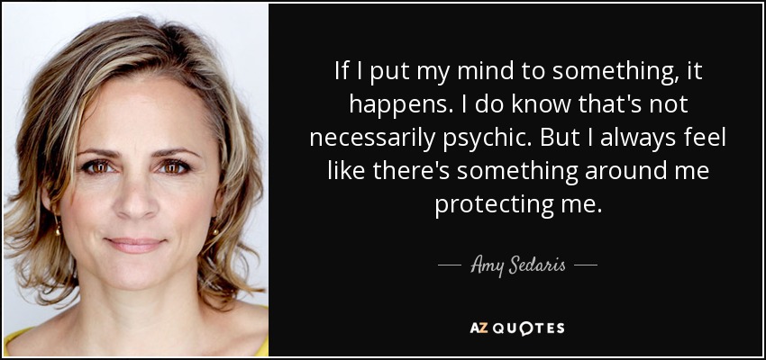 If I put my mind to something, it happens. I do know that's not necessarily psychic. But I always feel like there's something around me protecting me. - Amy Sedaris