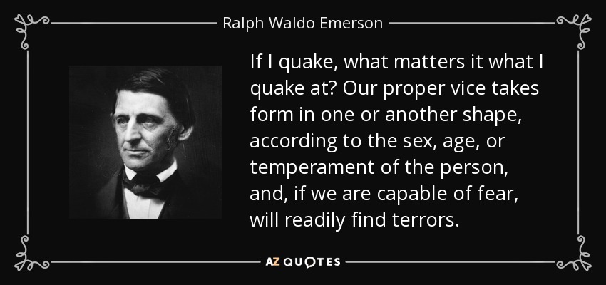 If I quake, what matters it what I quake at? Our proper vice takes form in one or another shape, according to the sex, age, or temperament of the person, and, if we are capable of fear, will readily find terrors. - Ralph Waldo Emerson