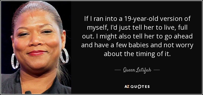 If I ran into a 19-year-old version of myself, I'd just tell her to live, full out. I might also tell her to go ahead and have a few babies and not worry about the timing of it. - Queen Latifah