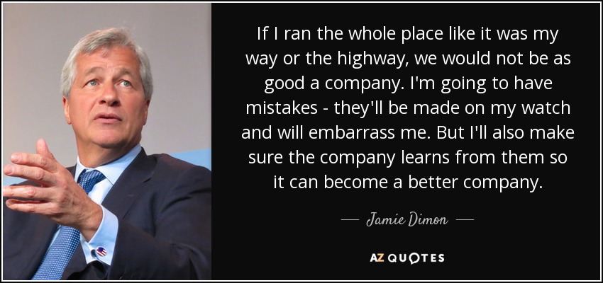 If I ran the whole place like it was my way or the highway, we would not be as good a company. I'm going to have mistakes - they'll be made on my watch and will embarrass me. But I'll also make sure the company learns from them so it can become a better company. - Jamie Dimon