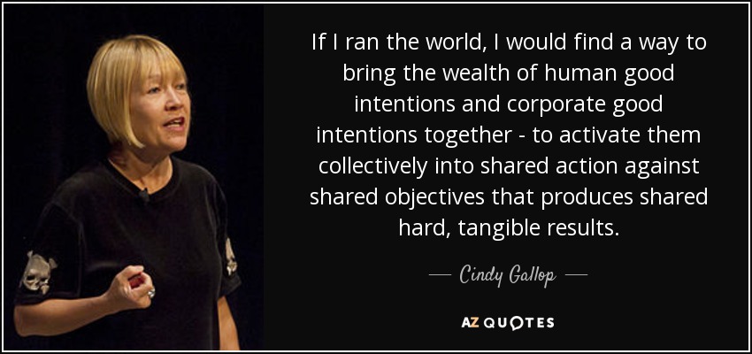 If I ran the world, I would find a way to bring the wealth of human good intentions and corporate good intentions together - to activate them collectively into shared action against shared objectives that produces shared hard, tangible results. - Cindy Gallop