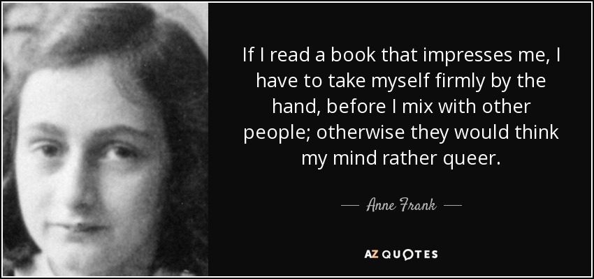 If I read a book that impresses me, I have to take myself firmly by the hand, before I mix with other people; otherwise they would think my mind rather queer. - Anne Frank