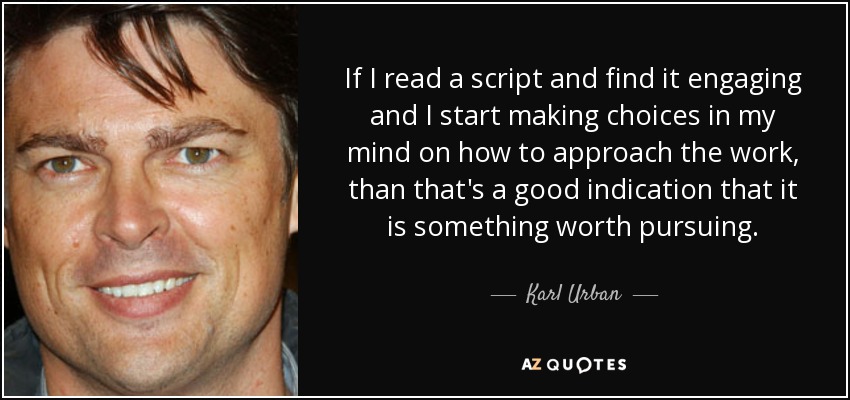 If I read a script and find it engaging and I start making choices in my mind on how to approach the work, than that's a good indication that it is something worth pursuing. - Karl Urban