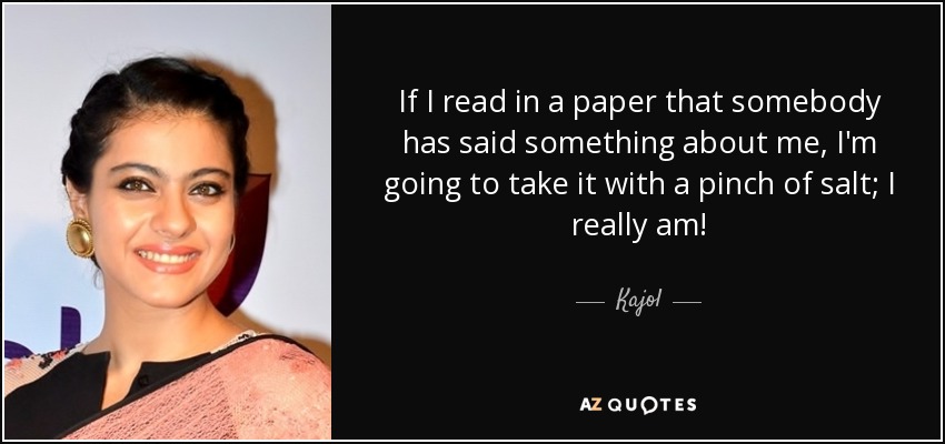 If I read in a paper that somebody has said something about me, I'm going to take it with a pinch of salt; I really am! - Kajol