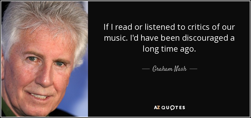 If I read or listened to critics of our music. I'd have been discouraged a long time ago. - Graham Nash