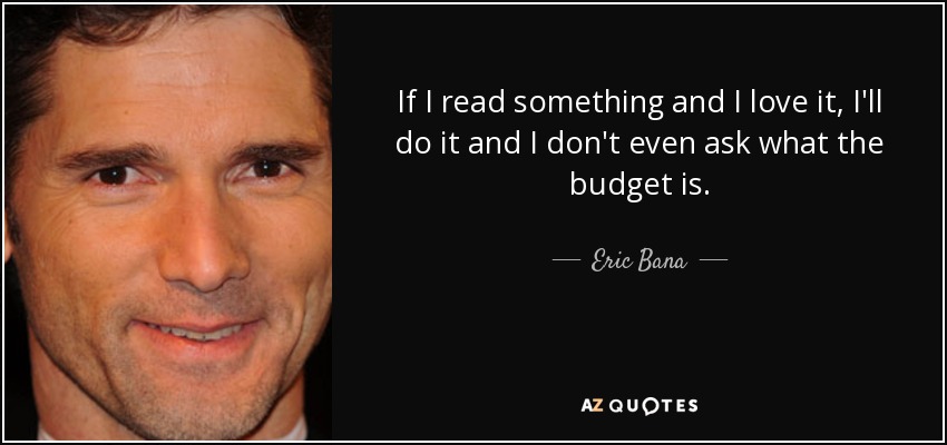 If I read something and I love it, I'll do it and I don't even ask what the budget is. - Eric Bana