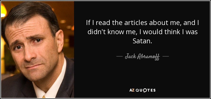 If I read the articles about me, and I didn't know me, I would think I was Satan. - Jack Abramoff