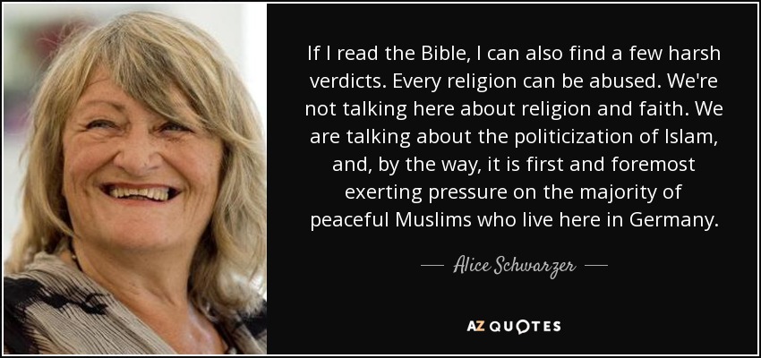 If I read the Bible, I can also find a few harsh verdicts. Every religion can be abused. We're not talking here about religion and faith. We are talking about the politicization of Islam, and, by the way, it is first and foremost exerting pressure on the majority of peaceful Muslims who live here in Germany. - Alice Schwarzer