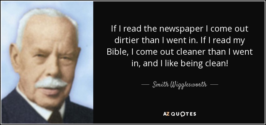 If I read the newspaper I come out dirtier than I went in. If I read my Bible, I come out cleaner than I went in, and I like being clean! - Smith Wigglesworth