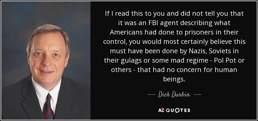 If I read this to you and did not tell you that it was an FBI agent describing what Americans had done to prisoners in their control, you would most certainly believe this must have been done by Nazis, Soviets in their gulags or some mad regime - Pol Pot or others - that had no concern for human beings. - Dick Durbin