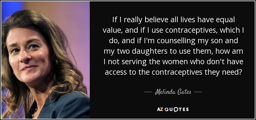If I really believe all lives have equal value, and if I use contraceptives, which I do, and if I'm counselling my son and my two daughters to use them, how am I not serving the women who don't have access to the contraceptives they need? - Melinda Gates