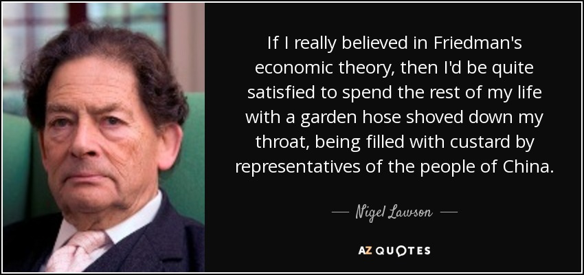 If I really believed in Friedman's economic theory, then I'd be quite satisfied to spend the rest of my life with a garden hose shoved down my throat, being filled with custard by representatives of the people of China. - Nigel Lawson