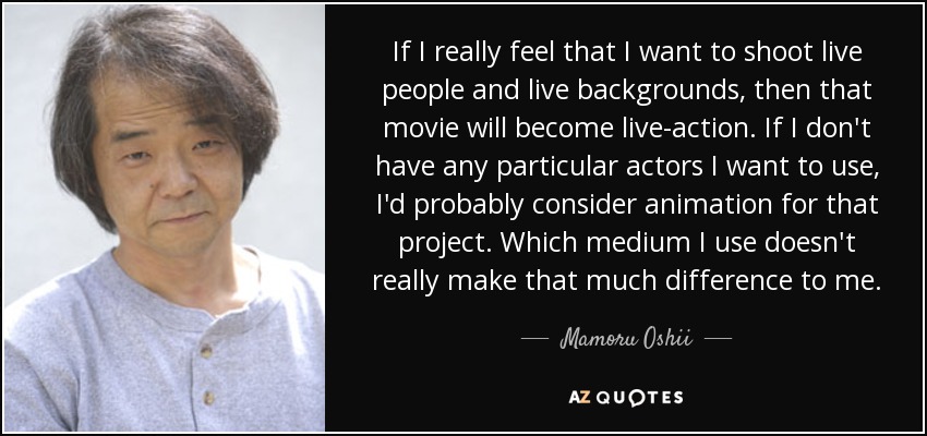 If I really feel that I want to shoot live people and live backgrounds, then that movie will become live-action. If I don't have any particular actors I want to use, I'd probably consider animation for that project. Which medium I use doesn't really make that much difference to me. - Mamoru Oshii