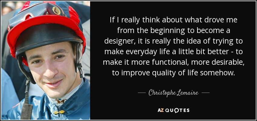 If I really think about what drove me from the beginning to become a designer, it is really the idea of trying to make everyday life a little bit better - to make it more functional, more desirable, to improve quality of life somehow. - Christophe Lemaire