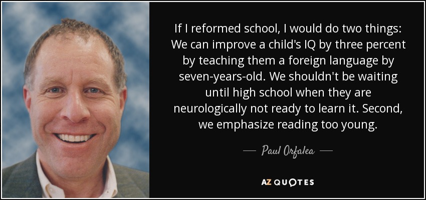 If I reformed school, I would do two things: We can improve a child's IQ by three percent by teaching them a foreign language by seven-years-old. We shouldn't be waiting until high school when they are neurologically not ready to learn it. Second, we emphasize reading too young. - Paul Orfalea