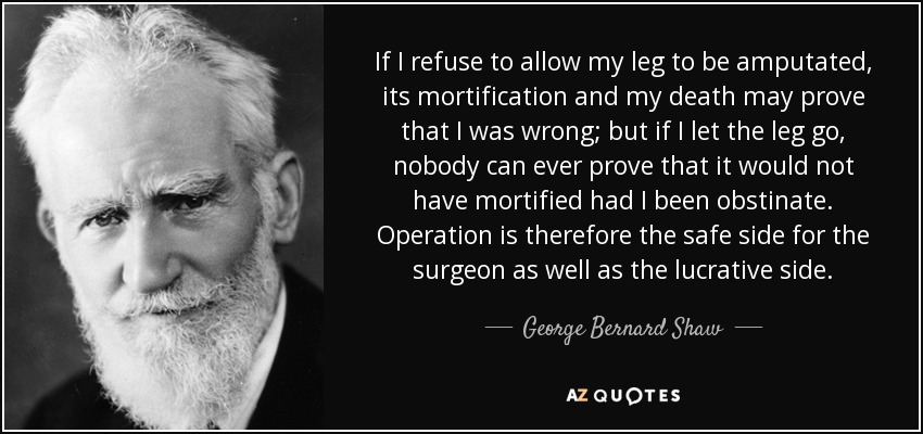 If I refuse to allow my leg to be amputated, its mortification and my death may prove that I was wrong; but if I let the leg go, nobody can ever prove that it would not have mortified had I been obstinate. Operation is therefore the safe side for the surgeon as well as the lucrative side. - George Bernard Shaw