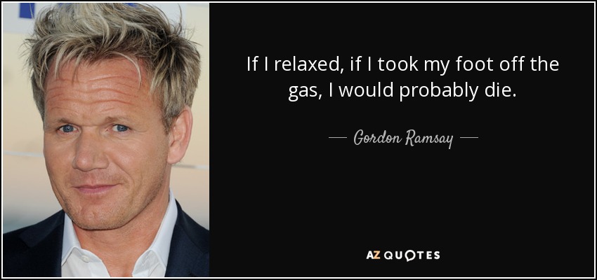 If I relaxed, if I took my foot off the gas, I would probably die. - Gordon Ramsay