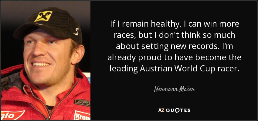 If I remain healthy, I can win more races, but I don't think so much about setting new records. I'm already proud to have become the leading Austrian World Cup racer. - Hermann Maier