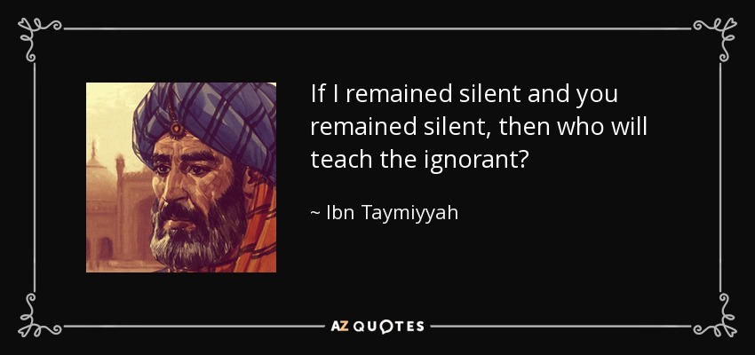 If I remained silent and you remained silent, then who will teach the ignorant? - Ibn Taymiyyah