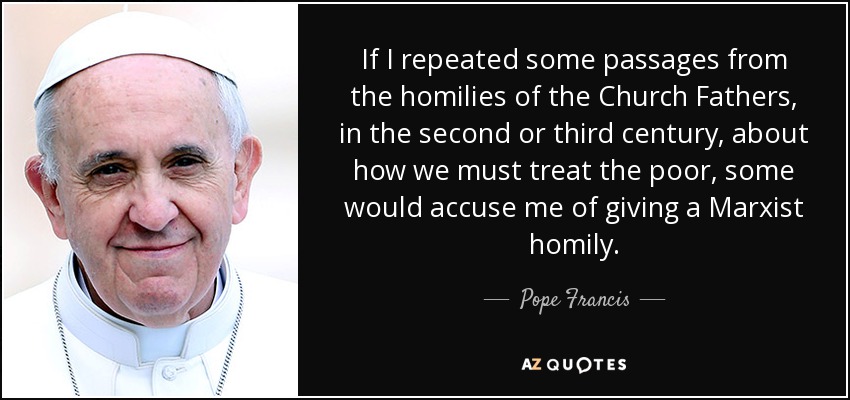 If I repeated some passages from the homilies of the Church Fathers, in the second or third century, about how we must treat the poor, some would accuse me of giving a Marxist homily. - Pope Francis