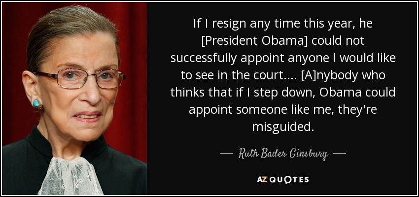 If I resign any time this year, he [President Obama] could not successfully appoint anyone I would like to see in the court. ... [A]nybody who thinks that if I step down, Obama could appoint someone like me, they're misguided. - Ruth Bader Ginsburg