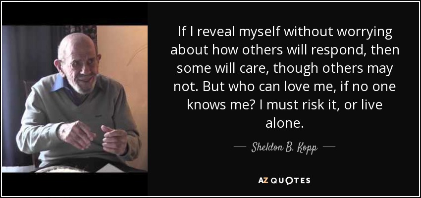 If I reveal myself without worrying about how others will respond, then some will care, though others may not. But who can love me, if no one knows me? I must risk it, or live alone. - Sheldon B. Kopp