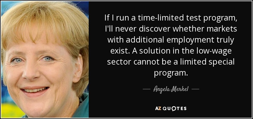 If I run a time-limited test program, I'll never discover whether markets with additional employment truly exist. A solution in the low-wage sector cannot be a limited special program. - Angela Merkel