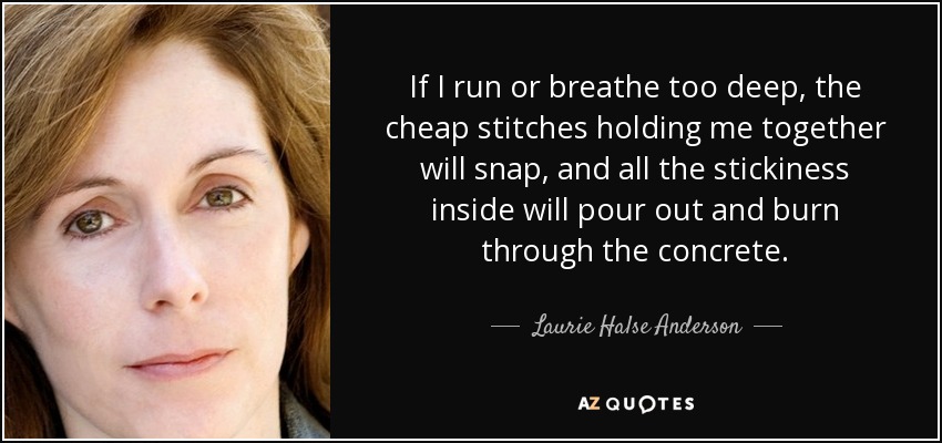 If I run or breathe too deep, the cheap stitches holding me together will snap, and all the stickiness inside will pour out and burn through the concrete. - Laurie Halse Anderson