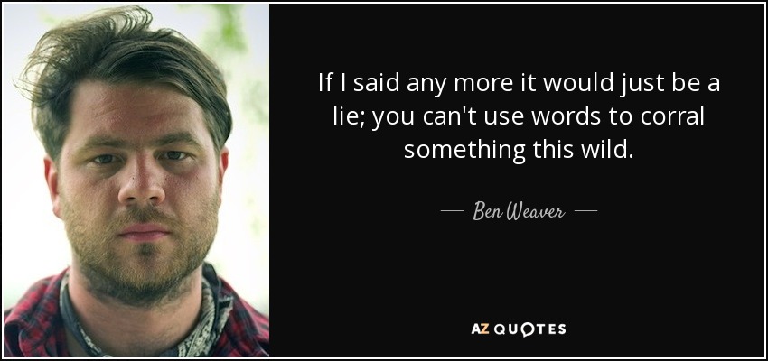 If I said any more it would just be a lie; you can't use words to corral something this wild. - Ben Weaver