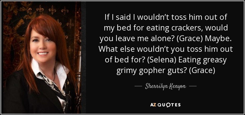 If I said I wouldn’t toss him out of my bed for eating crackers, would you leave me alone? (Grace) Maybe. What else wouldn’t you toss him out of bed for? (Selena) Eating greasy grimy gopher guts? (Grace) - Sherrilyn Kenyon