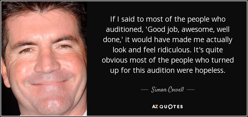 If I said to most of the people who auditioned, 'Good job, awesome, well done,' it would have made me actually look and feel ridiculous. It's quite obvious most of the people who turned up for this audition were hopeless. - Simon Cowell