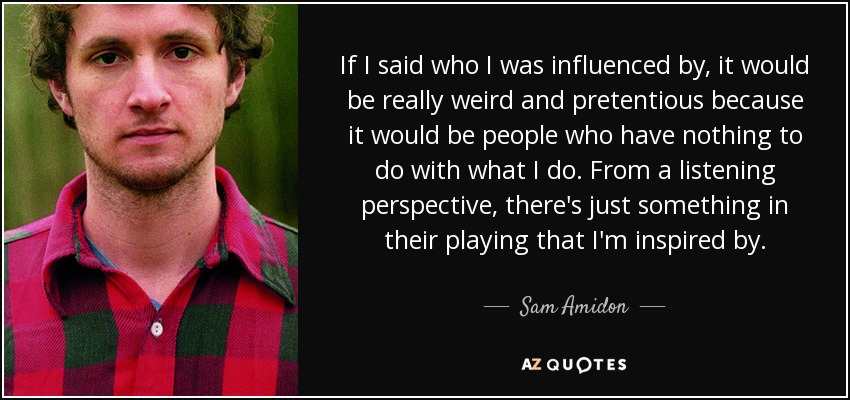 If I said who I was influenced by, it would be really weird and pretentious because it would be people who have nothing to do with what I do. From a listening perspective, there's just something in their playing that I'm inspired by. - Sam Amidon