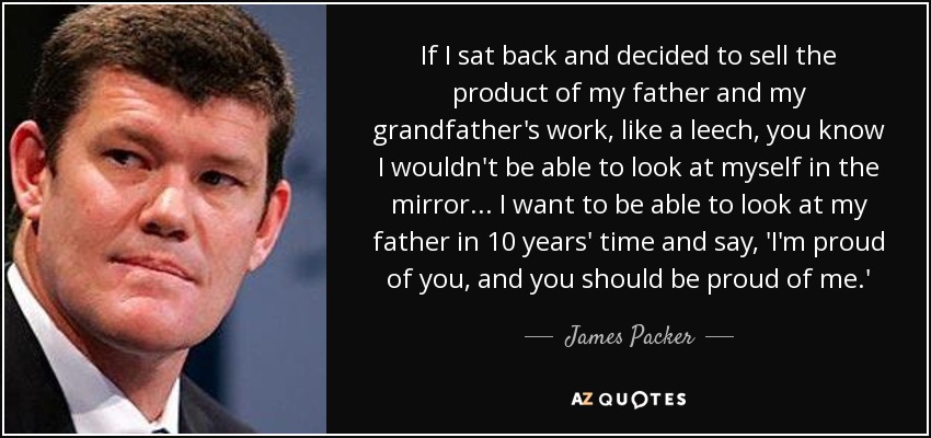 If I sat back and decided to sell the product of my father and my grandfather's work, like a leech, you know I wouldn't be able to look at myself in the mirror... I want to be able to look at my father in 10 years' time and say, 'I'm proud of you, and you should be proud of me.' - James Packer