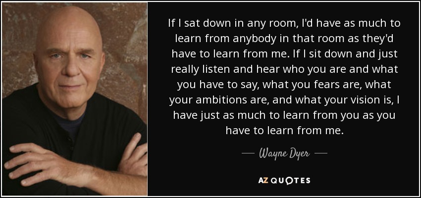 If I sat down in any room, I'd have as much to learn from anybody in that room as they'd have to learn from me. If I sit down and just really listen and hear who you are and what you have to say, what you fears are, what your ambitions are, and what your vision is, I have just as much to learn from you as you have to learn from me. - Wayne Dyer