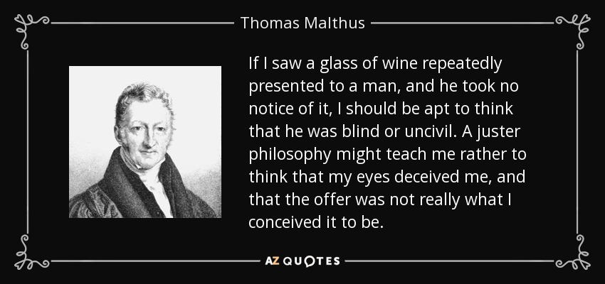 If I saw a glass of wine repeatedly presented to a man, and he took no notice of it, I should be apt to think that he was blind or uncivil. A juster philosophy might teach me rather to think that my eyes deceived me, and that the offer was not really what I conceived it to be. - Thomas Malthus