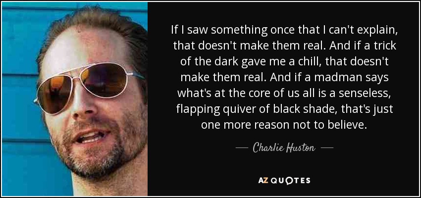 If I saw something once that I can't explain, that doesn't make them real. And if a trick of the dark gave me a chill, that doesn't make them real. And if a madman says what's at the core of us all is a senseless, flapping quiver of black shade, that's just one more reason not to believe. - Charlie Huston