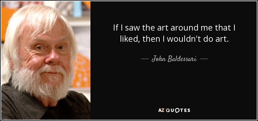 If I saw the art around me that I liked, then I wouldn't do art. - John Baldessari
