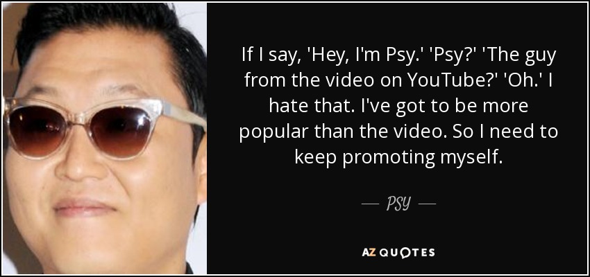 If I say, 'Hey, I'm Psy.' 'Psy?' 'The guy from the video on YouTube?' 'Oh.' I hate that. I've got to be more popular than the video. So I need to keep promoting myself. - PSY