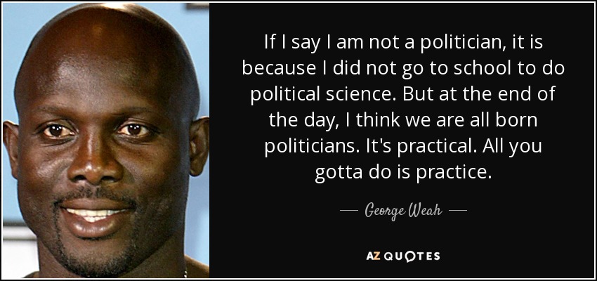 If I say I am not a politician, it is because I did not go to school to do political science. But at the end of the day, I think we are all born politicians. It's practical. All you gotta do is practice. - George Weah