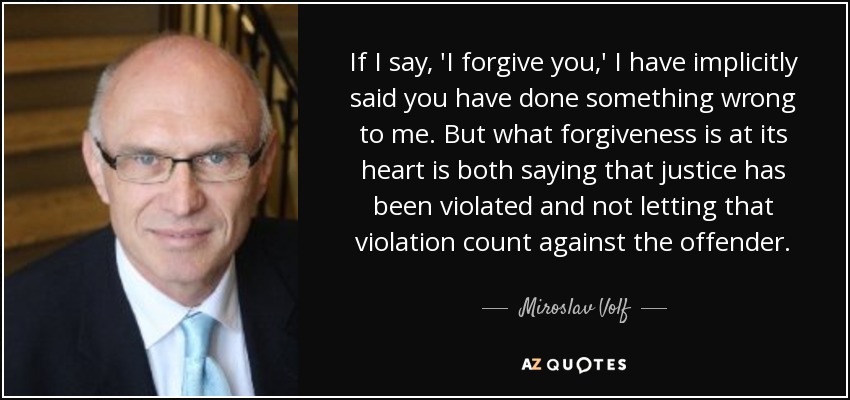 If I say, 'I forgive you,' I have implicitly said you have done something wrong to me. But what forgiveness is at its heart is both saying that justice has been violated and not letting that violation count against the offender. - Miroslav Volf