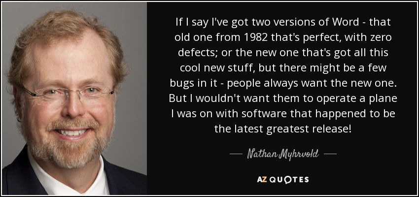 If I say I've got two versions of Word - that old one from 1982 that's perfect, with zero defects; or the new one that's got all this cool new stuff, but there might be a few bugs in it - people always want the new one. But I wouldn't want them to operate a plane I was on with software that happened to be the latest greatest release! - Nathan Myhrvold