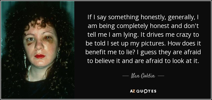 If I say something honestly, generally, I am being completely honest and don't tell me I am lying. It drives me crazy to be told I set up my pictures. How does it benefit me to lie? I guess they are afraid to believe it and are afraid to look at it. - Nan Goldin