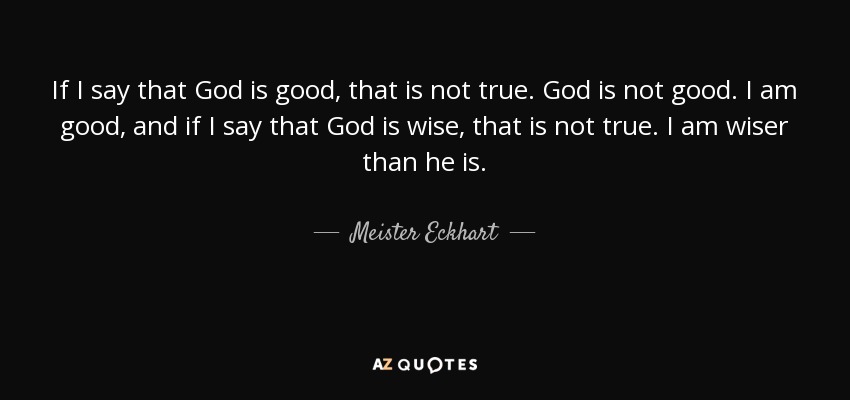 If I say that God is good, that is not true. God is not good. I am good, and if I say that God is wise, that is not true. I am wiser than he is. - Meister Eckhart