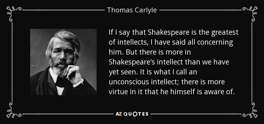 If I say that Shakespeare is the greatest of intellects, I have said all concerning him. But there is more in Shakespeare's intellect than we have yet seen. It is what I call an unconscious intellect; there is more virtue in it that he himself is aware of. - Thomas Carlyle