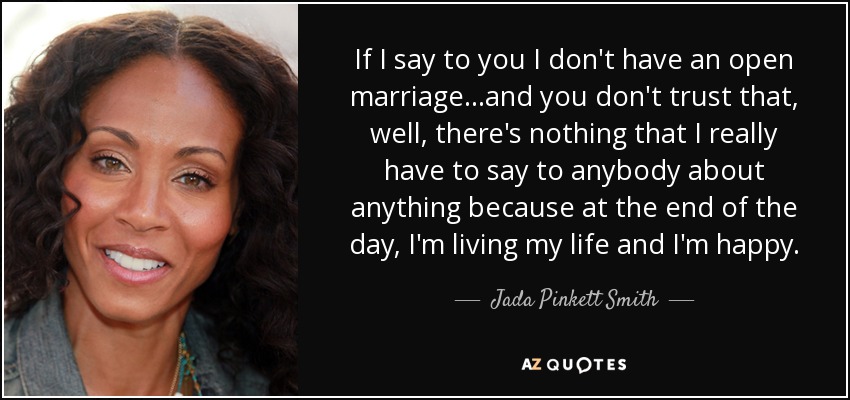 If I say to you I don't have an open marriage...and you don't trust that, well, there's nothing that I really have to say to anybody about anything because at the end of the day, I'm living my life and I'm happy. - Jada Pinkett Smith