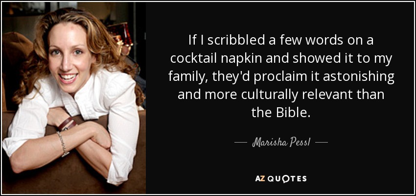 If I scribbled a few words on a cocktail napkin and showed it to my family, they'd proclaim it astonishing and more culturally relevant than the Bible. - Marisha Pessl