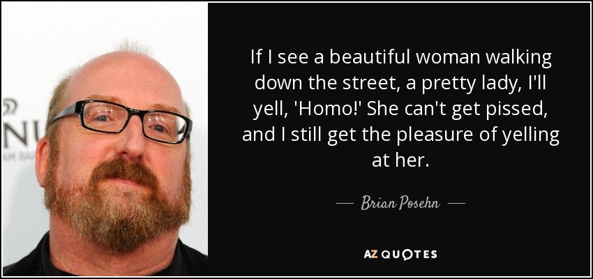 If I see a beautiful woman walking down the street, a pretty lady, I'll yell, 'Homo!' She can't get pissed, and I still get the pleasure of yelling at her. - Brian Posehn