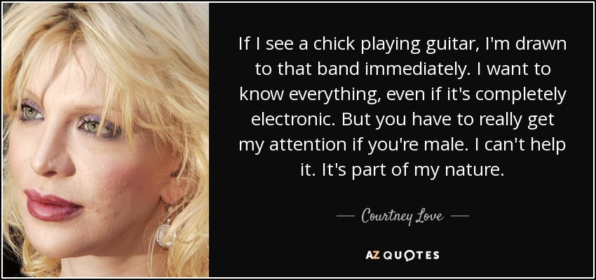 If I see a chick playing guitar, I'm drawn to that band immediately. I want to know everything, even if it's completely electronic. But you have to really get my attention if you're male. I can't help it. It's part of my nature. - Courtney Love